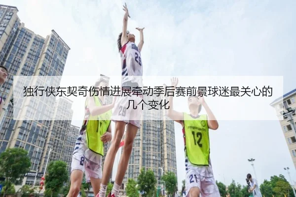独行侠东契奇伤情进展牵动季后赛前景球迷最关心的几个变化